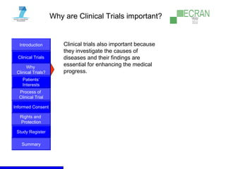 Introduction
Clinical Trials
Why
Clinical Trials?
Process of
Clinical Trial
Informed Consent
Patients‘
Interests
Rights and
Protection
Study Register
Summary
Why are Clinical Trials important?
Clinical trials also important because
they investigate the causes of
diseases and their findings are
essential for enhancing the medical
progress.
 