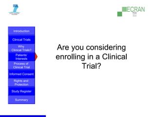 Introduction
Clinical Trials
Why
Clinical Trials?
Process of
Clinical Trial
Informed Consent
Patients‘
Interests
Rights and
Protection
Study Register
Summary
Are you considering
enrolling in a Clinical
Trial?
 