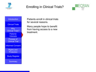 Introduction
Clinical Trials
Why
Clinical Trials?
Process of
Clinical Trial
Informed Consent
Patients‘
Interests
Rights and
Protection
Study Register
Summary
Enrolling in Clinical Trials?
Patients enroll in clinical trials
for several reasons.
Many people hope to benefit
from having access to a new
treatment.
 