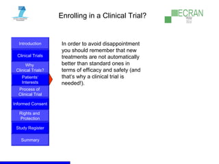 Introduction
Clinical Trials
Why
Clinical Trials?
Process of
Clinical Trial
Informed Consent
Patients‘
Interests
Rights and
Protection
Study Register
Summary
Enrolling in a Clinical Trial?
In order to avoid disappointment
you should remember that new
treatments are not automatically
better than standard ones in
terms of efficacy and safety (and
that‘s why a clinical trial is
needed!).
 