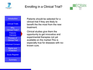 Introduction
Clinical Trials
Why
Clinical Trials?
Process of
Clinical Trial
Informed Consent
Patients‘
Interests
Rights and
Protection
Study Register
Summary
Enrolling in a Clinical Trial?
Patients should be selected for a
clinical trial if they are likely to
benefit the the most from the new
treatment.
Clinical studies give them the
opportunity to get innovative and
experimental therapies not yet
available on the market.This is
especially true for diseases with no-
known cure.
 