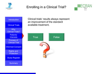 Introduction
Clinical Trials
Why
Clinical Trials?
Process of
Clinical Trial
Informed Consent
Patients‘
Interests
Rights and
Protection
Study Register
Summary
Enrolling in a Clinical Trial?
Clinical trials‘ results always represent
an improvement of the standard
available treatment.
True False
 