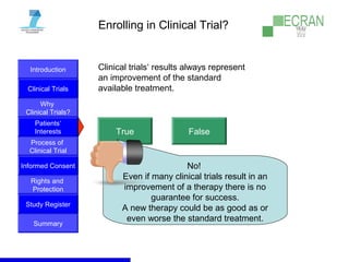 Introduction
Clinical Trials
Why
Clinical Trials?
Process of
Clinical Trial
Informed Consent
Patients‘
Interests
Rights and
Protection
Study Register
Summary
Enrolling in Clinical Trial?
Clinical trials‘ results always represent
an improvement of the standard
available treatment.
True False
No!
Even if many clinical trials result in an
improvement of a therapy there is no
guarantee for success.
A new therapy could be as good as or
even worse the standard treatment.
 
