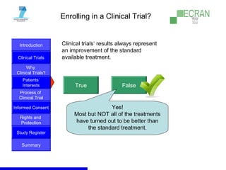 Introduction
Clinical Trials
Why
Clinical Trials?
Process of
Clinical Trial
Informed Consent
Patients‘
Interests
Rights and
Protection
Study Register
Summary
Enrolling in a Clinical Trial?
Clinical trials‘ results always represent
an improvement of the standard
available treatment.
True False
Yes!
Most but NOT all of the treatments
have turned out to be better than
the standard treatment.
 