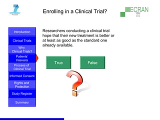 Introduction
Clinical Trials
Why
Clinical Trials?
Process of
Clinical Trial
Informed Consent
Patients‘
Interests
Rights and
Protection
Study Register
Summary
Enrolling in a Clinical Trial?
Researchers conducting a clinical trial
hope that their new treatment is better or
at least as good as the standard one
already available.
True False
 
