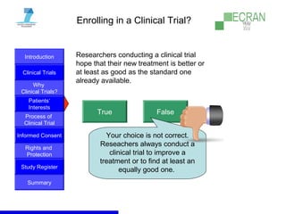Introduction
Clinical Trials
Why
Clinical Trials?
Process of
Clinical Trial
Informed Consent
Patients‘
Interests
Rights and
Protection
Study Register
Summary
Enrolling in a Clinical Trial?
Researchers conducting a clinical trial
hope that their new treatment is better or
at least as good as the standard one
already available.
True False
Your choice is not correct.
Reseachers always conduct a
clinical trial to improve a
treatment or to find at least an
equally good one.
 