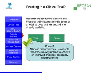 Introduction
Clinical Trials
Why
Clinical Trials?
Process of
Clinical Trial
Informed Consent
Patients‘
Interests
Rights and
Protection
Study Register
Summary
Enrolling in a Clinical Trial?
Researchers conducting a clinical trial
hope that their new treatment is better or
at least as good as the standard one
already available.
True False
Correct!
Although disappointment is possible,
researchers always intend to achieve
an improved or at least an equally
good treatment.
 