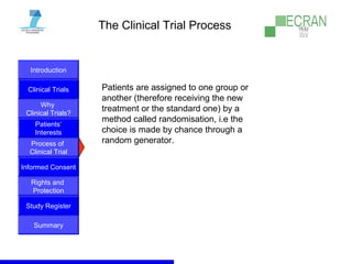Introduction
Clinical Trials
Why
Clinical Trials?
Process of
Clinical Trial
Informed Consent
Patients‘
Interests
Rights and
Protection
Study Register
Summary
The Clinical Trial Process
Patients are assigned to one group or
another (therefore receiving the new
treatment or the standard one) by a
method called randomisation, i.e the
choice is made by chance through a
random generator.
 