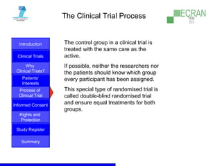 Introduction
Clinical Trials
Why
Clinical Trials?
Process of
Clinical Trial
Informed Consent
Patients‘
Interests
Rights and
Protection
Study Register
Summary
The Clinical Trial Process
The control group in a clinical trial is
treated with the same care as the
active.
If possible, neither the researchers nor
the patients should know which group
every participant has been assigned.
This special type of randomised trial is
called double-blind randomised trial
and ensure equal treatments for both
groups.
 