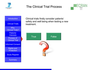 Introduction
Clinical Trials
Why
Clinical Trials?
Process of
Clinical Trial
Informed Consent
Patients‘
Interests
Rights and
Protection
Study Register
Summary
The Clinical Trial Process
Clinical trials firstly consider patients‘
safety and well being when testing a new
treatment.
True False
 
