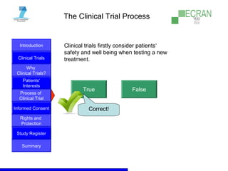 Introduction
Clinical Trials
Why
Clinical Trials?
Process of
Clinical Trial
Informed Consent
Patients‘
Interests
Rights and
Protection
Study Register
Summary
The Clinical Trial Process
Clinical trials firstly consider patients‘
safety and well being when testing a new
treatment.
True False
Correct!
 
