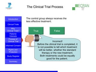 Introduction
Clinical Trials
Why
Clinical Trials?
Process of
Clinical Trial
Informed Consent
Patients‘
Interests
Rights and
Protection
Study Register
Summary
The Clinical Trial Process
The control group always receives the
less effective treatment.
True False
Incorrect!
Before the clinical trial is completed, it
is not possible to tell which treatment
will be better, whether the standard
therapy or the new treatment.
Both treatments could be equally
good for the patient.
 