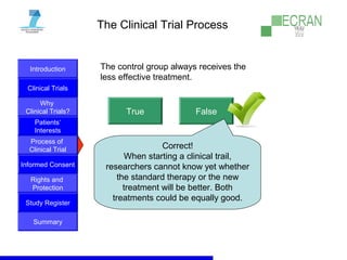 Introduction
Clinical Trials
Why
Clinical Trials?
Process of
Clinical Trial
Informed Consent
Patients‘
Interests
Rights and
Protection
Study Register
Summary
The Clinical Trial Process
The control group always receives the
less effective treatment.
True False
Correct!
When starting a clinical trail,
researchers cannot know yet whether
the standard therapy or the new
treatment will be better. Both
treatments could be equally good.
 