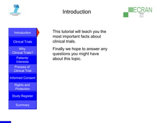 Introduction
Clinical Trials
Why
Clinical Trials?
Process of
Clinical Trial
Informed Consent
Patients‘
Interests
Rights and
Protection
Study Register
Summary
Introduction
This tutorial will teach you the
most important facts about
clinical trials.
Finally we hope to answer any
questions you might have
about this topic.
 