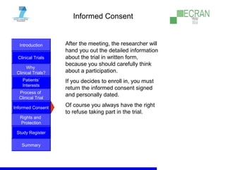 Introduction
Clinical Trials
Why
Clinical Trials?
Process of
Clinical Trial
Informed Consent
Patients‘
Interests
Rights and
Protection
Study Register
Summary
Informed Consent
After the meeting, the researcher will
hand you out the detailed information
about the trial in written form,
because you should carefully think
about a participation.
If you decides to enroll in, you must
return the informed consent signed
and personally dated.
Of course you always have the right
to refuse taking part in the trial.
 
