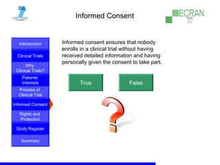 Introduction
Clinical Trials
Why
Clinical Trials?
Process of
Clinical Trial
Informed Consent
Patients‘
Interests
Rights and
Protection
Study Register
Summary
Informed Consent
Informed consent ensures that nobody
enrolls in a clinical trial without having
received detailed information and having
personally given the consent to take part.
True False
 