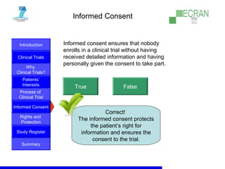 Introduction
Clinical Trials
Why
Clinical Trials?
Process of
Clinical Trial
Informed Consent
Patients‘
Interests
Rights and
Protection
Study Register
Summary
Informed Consent
Informed consent ensures that nobody
enrolls in a clinical trial without having
received detailed information and having
personally given the consent to take part.
True False
Correct!
The informed consent protects
the patient‘s right for
information and ensures the
consent to the trial.
 