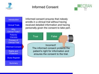 Introduction
Clinical Trials
Why
Clinical Trials?
Process of
Clinical Trial
Informed Consent
Patients‘
Interests
Rights and
Protection
Study Register
Summary
Informed Consent
Informed consent ensures that nobody
enrolls in a clinical trial without having
received detailed information and having
personally given the consent to take part.
True False
Incorrect!
The informed consent protects the
patient‘s right for information and
ensures the consent to the trial.
 