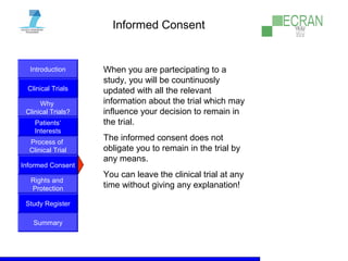 Introduction
Clinical Trials
Why
Clinical Trials?
Process of
Clinical Trial
Informed Consent
Patients‘
Interests
Rights and
Protection
Study Register
Summary
Informed Consent
When you are partecipating to a
study, you will be countinuosly
updated with all the relevant
information about the trial which may
influence your decision to remain in
the trial.
The informed consent does not
obligate you to remain in the trial by
any means.
You can leave the clinical trial at any
time without giving any explanation!
 