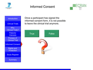 Introduction
Clinical Trials
Why
Clinical Trials?
Process of
Clinical Trial
Informed Consent
Patients‘
Interests
Rights and
Protection
Study Register
Summary
Informed Consent
Once a participant has signed the
informed consent form, it is not possible
to leave the clinical trial anymore.
True False
 
