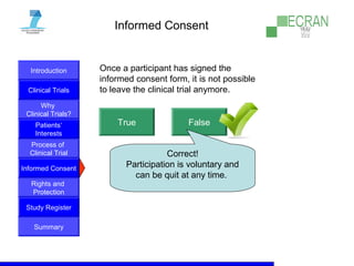 Introduction
Clinical Trials
Why
Clinical Trials?
Process of
Clinical Trial
Informed Consent
Patients‘
Interests
Rights and
Protection
Study Register
Summary
Informed Consent
Once a participant has signed the
informed consent form, it is not possible
to leave the clinical trial anymore.
True False
Correct!
Participation is voluntary and
can be quit at any time.
 