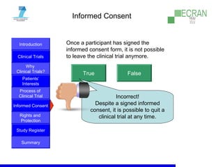 Introduction
Clinical Trials
Why
Clinical Trials?
Process of
Clinical Trial
Informed Consent
Patients‘
Interests
Rights and
Protection
Study Register
Summary
Informed Consent
Once a participant has signed the
informed consent form, it is not possible
to leave the clinical trial anymore.
True False
Incorrect!
Despite a signed informed
consent, it is possible to quit a
clinical trial at any time.
 