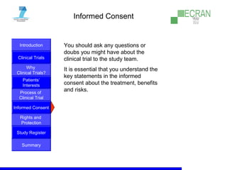 Introduction
Clinical Trials
Why
Clinical Trials?
Process of
Clinical Trial
Informed Consent
Patients‘
Interests
Rights and
Protection
Study Register
Summary
Informed Consent
You should ask any questions or
doubs you might have about the
clinical trial to the study team.
It is essential that you understand the
key statements in the informed
consent about the treatment, benefits
and risks.
 