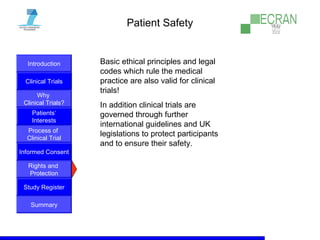 Introduction
Clinical Trials
Why
Clinical Trials?
Process of
Clinical Trial
Informed Consent
Patients‘
Interests
Rights and
Protection
Study Register
Summary
Patient Safety
Basic ethical principles and legal
codes which rule the medical
practice are also valid for clinical
trials!
In addition clinical trials are
governed through further
international guidelines and UK
legislations to protect participants
and to ensure their safety.
 