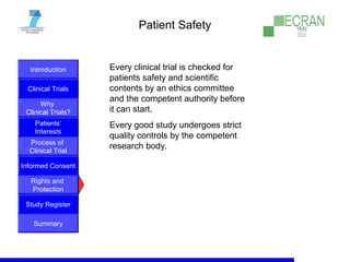 Introduction
Clinical Trials
Why
Clinical Trials?
Process of
Clinical Trial
Informed Consent
Patients‘
Interests
Rights and
Protection
Study Register
Summary
Patient Safety
Every clinical trial is checked for
patients safety and scientific
contents by an ethics committee
and the competent authority before
it can start.
Every good study undergoes strict
quality controls by the competent
research body.
 