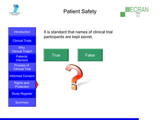 Introduction
Clinical Trials
Why
Clinical Trials?
Process of
Clinical Trial
Informed Consent
Patients‘
Interests
Rights and
Protection
Study Register
Summary
Patient Safety
It is standard that names of clinical trial
participants are kept secret.
True False
 