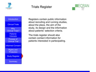Introduction
Clinical Trials
Why
Clinical Trials?
Process of
Clinical Trial
Informed Consent
Patients‘
Interests
Rights and
Protection
Study Register
Summary
Trials Register
Registers contain public information
about recruiting and running studies,
about the place, the aim of the
study, its design and the information
about patients‘ selection criteria.
The trials register should also
contain contact information for
patients interested in partecipating.
 