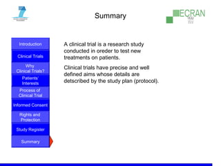Introduction
Clinical Trials
Why
Clinical Trials?
Process of
Clinical Trial
Informed Consent
Patients‘
Interests
Rights and
Protection
Study Register
Summary
Summary
A clinical trial is a research study
conducted in oreder to test new
treatments on patients.
Clinical trials have precise and well
defined aims whose details are
detscribed by the study plan (protocol).
 