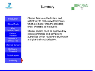 Introduction
Clinical Trials
Why
Clinical Trials?
Process of
Clinical Trial
Informed Consent
Patients‘
Interests
Rights and
Protection
Study Register
Summary
Summary
Clinical Trials are the fastest and
safest way to make new treatments,
which are better than the standard
ones, available to the public.
Clinical studies must be approved by
ethics committee and competent
authorities which review the study plan
and give their authorization.
 