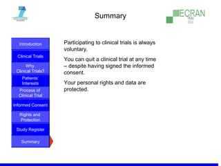 Introduction
Clinical Trials
Why
Clinical Trials?
Process of
Clinical Trial
Informed Consent
Patients‘
Interests
Rights and
Protection
Study Register
Summary
Summary
Participating to clinical trials is always
voluntary.
You can quit a clinical trial at any time
– despite having signed the informed
consent.
Your personal rights and data are
protected.
 