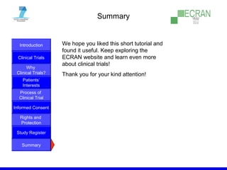 Introduction
Clinical Trials
Why
Clinical Trials?
Process of
Clinical Trial
Informed Consent
Patients‘
Interests
Rights and
Protection
Study Register
Summary
Summary
We hope you liked this short tutorial and
found it useful. Keep exploring the
ECRAN website and learn even more
about clinical trials!
Thank you for your kind attention!
 