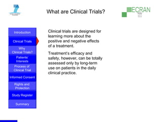 Introduction
Clinical Trials
Why
Clinical Trials?
Process of
Clinical Trial
Informed Consent
Patients‘
Interests
Rights and
Protection
Study Register
Summary
What are Clinical Trials?
Clinical trials are designed for
learning more about the
positive and negative effects
of a treatment.
Treatment‘s efficacy and
safety, however, can be totally
assessed only by long-term
use on patients in the daily
clinical practice.
 