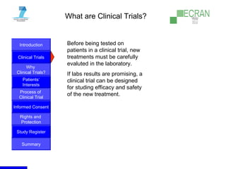 Introduction
Clinical Trials
Why
Clinical Trials?
Process of
Clinical Trial
Informed Consent
Patients‘
Interests
Rights and
Protection
Study Register
Summary
What are Clinical Trials?
Before being tested on
patients in a clinical trial, new
treatments must be carefully
evaluted in the laboratory.
If labs results are promising, a
clinical trial can be designed
for studing efficacy and safety
of the new treatment.
 