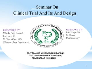 Seminar On
Clinical Trial And Its And Design
PRESENTED BY
Mhaske Sujit Ramesh
Roll No – 10
M.Pharm (Sem -02)
(Pharmacology Department)
GUIDANCE BY
Prof. Pagar Sir
M.Pharm
Pharmacology
DR. VITHALRAO VIKHE PATIL FOUNDATION’S
COLLEGE OF PHARMACY, VILAD GHAT,
AHMEDNAGAR (2022-2023)
1
 
