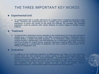THE THREE IMPORTANT KEY WORDS,[object Object],Experimental Unit,[object Object],An experimental unit is usually referred to as a subject from a targeted population under study. Therefore the experimental unit is usually used to specify the intended study population to which the results of the study are inferred. For example, the intended population could be patients with certain diseases at certain stages or healthy human subjects.,[object Object],Treatment,[object Object],In clinical trials a treatment can be a placebo or any combinations of a new pharmaceutical identity (e.g., a compound or drug), a new diet, a surgical procedure, a diagnostic test, a medial device, a health education program, or no treatment. Other examples include surgical excision, radiotherapy, and chemotherapy as a combination of surgical procedure and drug therapy for breast cancer; magnetic resonance imaging (MRI) with a contrast imaging agent as a combination of diagnostic test and a drug for enhancement of the efficacy of a diagnostic  test.,[object Object],Evaluation,[object Object],In addition to the traditional evaluation of effectiveness and safety of a test treatment, clinical trials are also designed to assess quality of life, pharmacogenomics, and pharmacoeconomics such as cost-minimization, cost-effectiveness, and cost-benefit analyses to human subjects associated with the treatment under study. It is therefore recommended that clinical trials should not only evaluate the effectiveness and safety of the treatment but also assess quality of life, impact of genetic factors, pharmacoeconomics, and outcomes research associated with the treatment.,[object Object],5,[object Object]