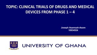 TOPIC: CLINICAL TRIALS OF DRUGS AND MEDICAL
DEVICES FROM PHASE 1 – 4
Joseph Asamoah-Asare
10934524
 