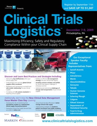 Register by September 11th
                       Presents                                                                                 and SAVE        UP TO $1,347




Clinical Trials
Logistics
                                                                                                           TM
                                                                                                                 December 7-9, 2009
                                                                                                                 Philadelphia, PA


Maximizing Efficiency, Safety and Regulatory
Compliance Within your Clinical Supply Chain


                                                                                                                        Our Exceptional
                                                                                                                      Speaker Faculty
                                                                                                                    Includes
                                                                                                                   Representatives From:
                                                                                                                   •   Sanofi-Aventis
                                                                                                                   •   Pfizer
Discover and Learn Best Practices and Strategies Including:                                                        •   AstraZeneca
•   Overcoming key inefficiencies within your       •    Building an effective risk management                     •   Merck
    clinical supply chain                                strategy into your clinical trials logistics
•   Understanding how and why global clinical       •    Avoiding common mistakes and pitfalls                     •   GlaxoSmithKline
    supplies effect enrolment                            for clinical trials logistics challenges in
                                                         emerging countries
                                                                                                                   •   Genzyme
•   Developing and maintaining a successful and
    safe vendor relationship for your clinical      •    Addressing and overcoming challenges of                   •   Takeda
    supplies                                             storage and transportation of your clinical
•   Complying with US customs standards for              supplies                                                  •   Human Genome
    importing clinical supplies                                                                                        Sciences
                                                                                                                   •   Schering Plough
Additionally, don’t miss the New Clinical Data Management
Focus Master Class Day covering:                                                                                   •   Celgene
•   Evaluating the risk of transitioning from       •    Using clinical trial data effectively to better           •   Gilead Sciences
    spreadsheet models to a sophisticated                manage clinical trials supply
    clinical supply forecasting systems                                                                            •   Department of
                                                    •    Understanding strategies for predictive
•   Forecasting Clinical Trial Supply Demand Data        patient recruitment and supply modeling                       Homeland Security
    accurately to reduce cost                            to ensure successful completion of clinical trials
                                                                                                                   •   Food & Drug
Sponsor:                                                Media                                                          Administration
                                                        Partners:



                                                                     www.clinicaltrialslogistics.com
 