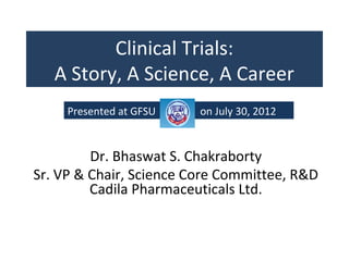 Clinical Trials:
   A Story, A Science, A Career
     Presented at GFSU   on July 30, 2012


         Dr. Bhaswat S. Chakraborty
Sr. VP & Chair, Science Core Committee, R&D
         Cadila Pharmaceuticals Ltd.
 