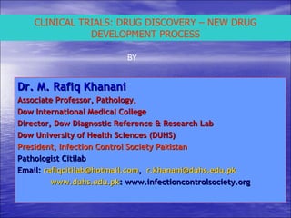 CLINICAL TRIALS: DRUG DISCOVERY – NEW DRUG DEVELOPMENT PROCESS BY Dr. M. Rafiq Khanani Associate Professor, Pathology,  Dow International Medical College Director, Dow Diagnostic Reference & Research Lab Dow University of Health Sciences (DUHS)  President, Infection Control Society Pakistan Pathologist Citilab Email:  [email_address] ,  [email_address] www.duhs.edu.pk : www.infectioncontrolsociety.org 