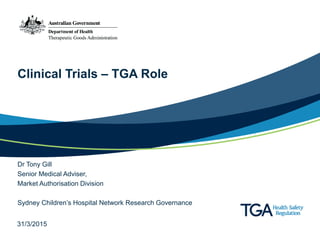 Clinical Trials – TGA Role
Dr Tony Gill
Senior Medical Adviser,
Market Authorisation Division
Sydney Children’s Hospital Network Research Governance
31/3/2015
 