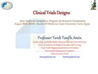 Clinical Trials Designs
Professor Tarek Tawfik Amin
Epidemiology and Public Health, Faculty of Medicine, Cairo University
Geneva Foundation for Medical Education and Training
Asian Pacific Organization for Cancer Prevention
International Osteoporosis Foundation
Wiley Innovative Panel
amin55@myway.com dramin55@gmail.com
Basic Research Competency Program for Research Coordinators
August 2015, MEDC, Faculty Of Medicine, Cairo University, Cairo, Egypt.
 