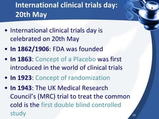 International clinical trials day:
20th May
• International clinical trials day is
celebrated on 20th May
• In 1862/1906: FDA was founded
• In 1863: Concept of a Placebo was first
introduced in the world of clinical trials
• In 1923: Concept of randomization
• In 1943: The UK Medical Research
Council’s (MRC) trial to treat the common
cold is the first double blind controlled
study 10
 