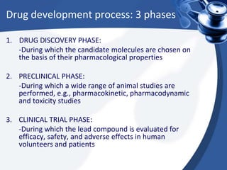 Drug development process: 3 phases
1. DRUG DISCOVERY PHASE:
-During which the candidate molecules are chosen on
the basis of their pharmacological properties
2. PRECLINICAL PHASE:
-During which a wide range of animal studies are
performed, e.g., pharmacokinetic, pharmacodynamic
and toxicity studies
3. CLINICAL TRIAL PHASE:
-During which the lead compound is evaluated for
efficacy, safety, and adverse effects in human
volunteers and patients
 