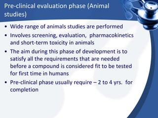 Pre-clinical evaluation phase (Animal
studies)
• Wide range of animals studies are performed
• Involves screening, evaluation, pharmacokinetics
and short-term toxicity in animals
• The aim during this phase of development is to
satisfy all the requirements that are needed
before a compound is considered fit to be tested
for first time in humans
• Pre-clinical phase usually require – 2 to 4 yrs. for
completion
 