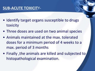 SUB-ACUTE TOXICITY-
• Identify target organs susceptible to drugs
toxicity
• Three doses are used on two animal species
• Animals maintained at the max. tolerated
doses for a minimum period of 4 weeks to a
max. period of 3 months
• Finally ,the animals are killed and subjected to
histopathological examination.
 