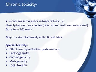 Chronic toxicity-
• Goals are same as for sub-acute toxicity.
Usually two animal species (one rodent and one non-rodent)
Duration- 1-2 years
May run simultaneously with clinical trials
Special toxicity-
• Effects on reproductive performance
• Teratogenicity
• Carcinogenicity
• Mutagenicity
• Local toxicity
 